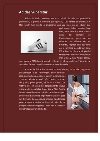 Adidas Superstar
Adidas ha vuelto a convertirse en el calzado de toda una generación
(millennial, Z, ponle el nombre que quieras). Las ventas de Superstar y
Stan Smith han vuelto a dispararse una vez más, en un titular que
podríamos haber escrito hace
diez, hace veinte y hace treinta
años. Su reinado es
imperecedero, surge en los
ochenta, se afianza en los
noventa, regresa con estrépito
en la primera década del siglo
XXI y, hoy, en plena apología del
streetwear, continúa vendiendo
más y más y más. Adidas calcula
que sólo en 2016 habrá logrado colocar en el mercado un 15% más de
unidades. Es una zapatilla que nunca pasa de moda.
Y no es la única. Las tendencias van, vienen, se reciclan, regresan,
desaparecen y se reinventan. Pero nuestros
pies, en muchas ocasiones, siguen luciendo más
o menos del mismo modo. Con ciertos retoques
allí y allá, pero iguales, al fin y al cabo. Con
motivo del en absoluto sorprendente nuevo
reinado de las Adidas Superstar y Stan Smith,
hemos recopilado un puñado de calzado sport
que se ha mantenido impertérrito ante el paso
del tiempo, despreciando modas, tendencias,
generaciones y juicios estéticos al calor de un
tiempo cultural congelado. Aquí van 9 zapatillas
que jamás pasarán de moda.
 