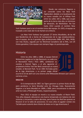 Desde ese entonces llegaron a
ser conocido como los New York
Highlanders debido a la localización de
su nuevo estadio (en el Hilltop Park
entre las calles 165 y 168), que ocupó
parte de la tierra más alta, en términos
de elevación, de Manhattan. No fue
hasta 1913 cuando el nombre New
York Yankees pasó a ser el nombre único del equipo. En 1923, el equipo se
trasladó a otro lado del río de Harlem en el Bronx.
Los New York Yankees han ganado 27 Series Mundiales, de las 40
que Banderines de o Series de Campeonato de la Liga estadounidense.
Son el equipo, de las 4 grandes ligas profesionales (NBA, NFL, NHL, MLB),
con más títulos, seguido por los Montreal Canadiens (de la NHL, con 24
títulos ganados). Este equipo casi siempre llega a la postemporada.
Historia
Entre los años 1881 y 1888, el equipo Detroit
Wolverines jugaba en la Liga Nacional y su sede era
el Recreation Park.1 Para 1895, cambiaron su
nombre a Detroit Tigers, y el año siguiente el
propietario Arthur Van Der Beck construyó un nuevo
estadio: el Bennett Park. Ya en 1901 formaba parte
de la Liga Americana, y su primer juego oficial
ocurrió el 25 de abril con una victoria ante Milwaukee Brewers por catorce
carreras a tres.
SIGLO XX
En la temporada de 1907, los Tigers ganaron su primer título de liga,
pero perdieron la Serie Mundial ante los Chicago Cubs. Nuevamente
llegaron a la Serie Mundial en 1908 y 1909, pero encontraron la derrota
ante los Cubs y Pittsburgh Pirates, respectivamente.
Para 1912 el equipo se movió a su nuevo estadio: el Navin Field.
Tres años después obtuvieron una buena temporada con balance de cien
victorias y cincuenta y cuatro derrotas, pero fueron los Red Sox quienes se
llevaron el en la tabla de posiciones. En esos años el jugador estelar era
TyCobb quien ostentó doce títulos de bateo en la Liga Americana.3
 