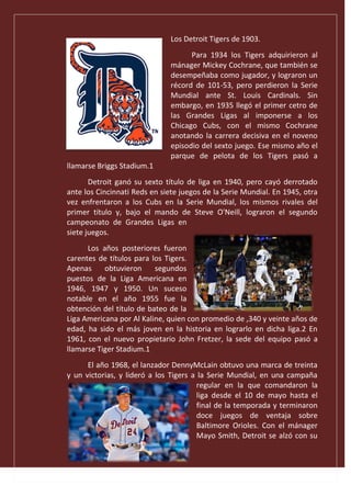 Los Detroit Tigers de 1903.
Para 1934 los Tigers adquirieron al
mánager Mickey Cochrane, que también se
desempeñaba como jugador, y lograron un
récord de 101-53, pero perdieron la Serie
Mundial ante St. Louis Cardinals. Sin
embargo, en 1935 llegó el primer cetro de
las Grandes Ligas al imponerse a los
Chicago Cubs, con el mismo Cochrane
anotando la carrera decisiva en el noveno
episodio del sexto juego. Ese mismo año el
parque de pelota de los Tigers pasó a
llamarse Briggs Stadium.1
Detroit ganó su sexto título de liga en 1940, pero cayó derrotado
ante los Cincinnati Reds en siete juegos de la Serie Mundial. En 1945, otra
vez enfrentaron a los Cubs en la Serie Mundial, los mismos rivales del
primer título y, bajo el mando de Steve O'Neill, lograron el segundo
campeonato de Grandes Ligas en
siete juegos.
Los años posteriores fueron
carentes de títulos para los Tigers.
Apenas obtuvieron segundos
puestos de la Liga Americana en
1946, 1947 y 1950. Un suceso
notable en el año 1955 fue la
obtención del título de bateo de la
Liga Americana por Al Kaline, quien con promedio de ,340 y veinte años de
edad, ha sido el más joven en la historia en lograrlo en dicha liga.2 En
1961, con el nuevo propietario John Fretzer, la sede del equipo pasó a
llamarse Tiger Stadium.1
El año 1968, el lanzador DennyMcLain obtuvo una marca de treinta
y un victorias, y lideró a los Tigers a la Serie Mundial, en una campaña
regular en la que comandaron la
liga desde el 10 de mayo hasta el
final de la temporada y terminaron
doce juegos de ventaja sobre
Baltimore Orioles. Con el mánager
Mayo Smith, Detroit se alzó con su
 