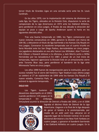 tercer título de Grandes Ligas en una cerrada serie ante los St. Louis
Cardinals.
En los años 1970, con la implantación del sistema de divisiones en
cada liga, los Tigers, ubicados en la División Este, disputaron la serie de
campeonato de la Liga Americana en 1972 ante los Oakland Athletics,
pero perdieron en cinco juegos. A finales de esa década la dirección del
equipo se puso a cargo de Sparky Anderson quien lo haría en los
siguientes dieciséis años.
Tras una buena temporada en 1983, los Tigers comenzaron con
nueve victorias consecutivas en 1984, ganaron la división con marca de
104-58, y obtuvieron el título de liga barriendo a los Kansas City Royals en
tres juegos. Coronaron la excelente temporada con el cuarto triunfo en
Serie Mundial ante los San Diego Padres, derrotándoles en cinco juegos.
Los jugadores destacados en ese año fueron Lou Whitaker, Alan Trammel,
Kirk Gibson y Howard Johnson a la ofensiva, y Jack Morris junto a Willie
Hernández por los lanzadores.4 En 1987, a pesar de un mal inicio de
temporada, lograron agenciarse la División Este en un emocionante cierre
ante Toronto Blue Jays, pero perdieron el banderín de la liga ante
Minnesota Twins en cinco juegos.
Los años 1990 fueron de reorganización para la institución, pero un
suceso notable fue el cierre del histórico Tiger Stadium cuyo último juego
se celebró el 27 de septiembre de 1999 ante los Kansas City Royals.2 El
nuevo estadio, Comerica Park, se
estrenó la siguiente temporada.
SIGLO XXI
Los Tigers tuvieron un
desastroso desempeño en el 2003,
cuando perdieron 119 juegos en la
temporada.4 Sin embargo,
JimLeyland asumió la dirección de Detroit a finales del 2005, y en el 2006
lograba el décimo título de Detroit de la Liga
Americana. Llegaron a la final de la liga después
de ganar el boleto a la postemporada, por
medio de un wild card tras ubicarse en el
segundo lugar de la División Central. En la serie
divisional derrotaron a los New York Yankees en
cuatro juegos, y ganaron el banderín barriendo
a los Oakland Athletics en cuatro juegos. En la
 