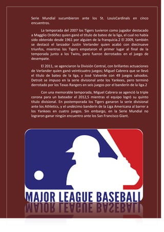 Serie Mundial sucumbieron ante los St. LouisCardinals en cinco
encuentros.
La temporada del 2007 los Tigers tuvieron como jugador destacado
a Magglio Ordóñez quien ganó el título de bateo de la liga, el cual no había
sido obtenido desde 1961 por alguien de la franquicia.2 El 2009, también
se destacó el lanzador Justin Verlander quien acabó con diecinueve
triunfos, mientras los Tigers empataron el primer lugar al final de la
temporada junto a los Twins, pero fueron derrotados en el juego de
desempate.
El 2011, se agenciaron la División Central, con brillantes actuaciones
de Verlander quien ganó veinticuatro juegos; Miguel Cabrera que se llevó
el título de bateo de la liga, y José Valverde con 49 juegos salvados.
Detroit se impuso en la serie divisional ante los Yankees, pero terminó
derrotado por los Texas Rangers en seis juegos por el banderín de la liga.2
Con una memorable temporada, Miguel Cabrera se agenció la triple
corona para un bateador el 2012,5 mientras el equipo logró su quinto
título divisional. En postemporada los Tigers ganaron la serie divisional
ante los Athletics, y el undécimo banderín de la Liga Americana al barrer a
los Yankees en cuatro juegos. Sin embargo, en la Serie Mundial no
lograron ganar ningún encuentro ante los San Francisco Giant.
 