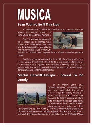 .
Sean Paul no lie ft Dua Lipa
El Renai-sean-ce continúa para Sean Paul esta semana como su
regreso abre nuevos caminos - la
Carta Oficial de Tendencias Número 1.
Sean ha vuelto a la supremacía
de los mapas en los últimos meses
gracias a su colaboración con Little
Mix, Sia y CleanBandit, y ahora No Lie,
una pista que lleva la voz principal, ha
entrado en territorio que ninguno de sus singles anteriores pudieron
entrar.
No Lie, que cuenta con Dua Lipa, ha subido de la clasificación de la
semana pasada Oficial Singles Chart de 21 a una posición intermedia de
11. Esta subida de 10 lugares se ha traducido a Trending Chart gloria, la
cuenta oficial de Charts Company de las 20 canciones que crean zumbido y
Demostrando una tendencia ascendente.
Martin Garrix&DuaLipa - Scared To Be
Lonely.
El DJ Martin Garrix lanza
“Scaredto be lonely”, una canción en la
que une su talento al de Dua Lipa, así
como su respectivo video, dirigido por
Blake Claridge y rodado en Escocia.
“Scaredto be lonely” precede el último
éxito mundial de Garrix con Bebe Rexha
“In thename of love”. Garrix y Rexha
interpretaron su éxito en New
Year’sRockinEve de Dick Clark y The MTV EuropeanMusicAwards, se
informó a través de un comunicado. Además, Garrix hizo su debut en la
cadena de televisión estadounidense con dicho tema en TheTonight Show
 