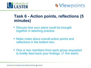 Task 6 - Action points, reflections (5 minutes) Discuss how your plans could be brought together in teaching practice.  Make notes about overall action points and reflections in the bottom box.  One or two members from each group requested to briefly feed back your findings  (1 min each) 