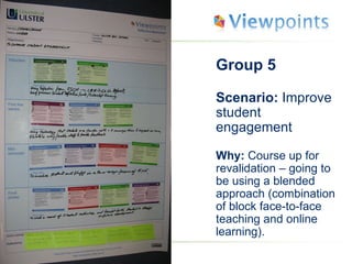 Group 5 Scenario:  Improve student engagement Why:  Course up for revalidation – going to be using a blended approach (combination of block face-to-face teaching and online learning). 