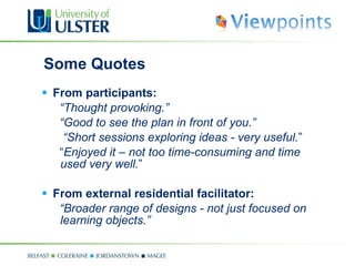 Some Quotes From participants: “ Thought provoking.” “ Good to see the plan in front of you.” “ Short sessions exploring ideas - very useful. ” “ Enjoyed it – not too time-consuming and time used very well. ” From external residential facilitator: “ Broader range of designs - not just focused on learning objects.” 
