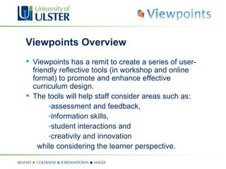 Viewpoints Overview Viewpoints has a remit to create a series of user-friendly reflective tools (in workshop and online format) to promote and enhance effective curriculum design . The tools will help staff consider areas such as: assessment and feedback,  information skills,  student interactions and  creativity and innovation  while considering the learner perspective. 