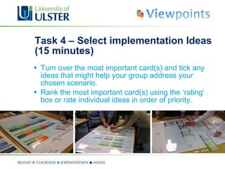 Task 4 – Select implementation Ideas (15 minutes) Turn over the most important card(s) and tick any ideas that might help your group address your chosen scenario. Rank the most important card(s) using the ‘rating’ box or rate individual ideas in order of priority.   