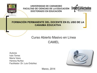 UNIVERSIDAD DE CARABOBO
FACULTAD DE CIENCIAS DE LA EDUCACIÓN
DOCTORADO EN EDUCACIÓN

FORMACIÓN PERMANENTE DEL DOCENTE EN EL USO DE LA
CANAIMA EDUCATIVA

Curso Abierto Masivo en Línea
CAMEL

Autores
Iván Torres
María Viera
Hanexy Nuñez
Facilitador: Dr. Luis Ordoñez

Marzo, 2014

 