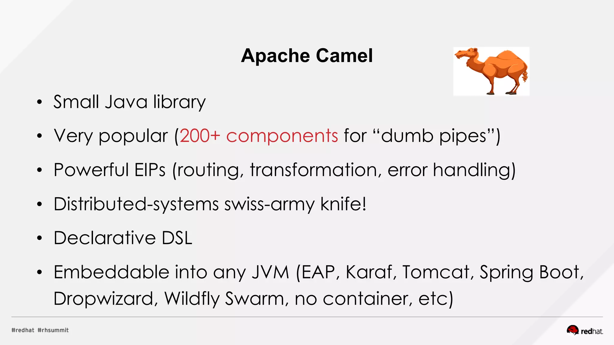 •  Small Java library
•  Very popular (200+ components for “dumb pipes”)
•  Powerful EIPs (routing, transformation, error handling)
•  Distributed-systems swiss-army knife!
•  Declarative DSL
•  Embeddable into any JVM (EAP, Karaf, Tomcat, Spring Boot,
Dropwizard, Wildfly Swarm, no container, etc)
Apache Camel
 