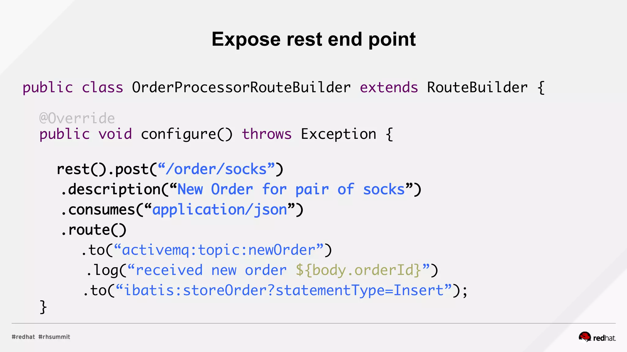 public class OrderProcessorRouteBuilder extends RouteBuilder {	
	
@Override	
public void configure() throws Exception {	
	
rest().post(“/order/socks”)	
	 .description(“New Order for pair of socks”)	
	 .consumes(“application/json”)	
	 .route()	
	 	 .to(“activemq:topic:newOrder”)	
	 .log(“received new order ${body.orderId}”)	
.to(“ibatis:storeOrder?statementType=Insert”);	
}	
	
Expose rest end point
 