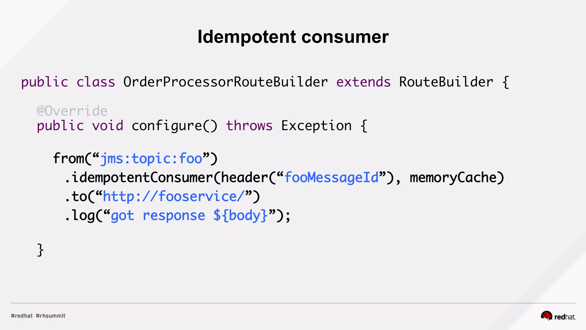 public class OrderProcessorRouteBuilder extends RouteBuilder {	
	
@Override	
public void configure() throws Exception {	
	
from(“jms:topic:foo”)	
	 .idempotentConsumer(header(“fooMessageId”), memoryCache)	
	 .to(“http://fooservice/”)	
	 .log(“got response ${body}”);	
		
}	
Idempotent consumer
 