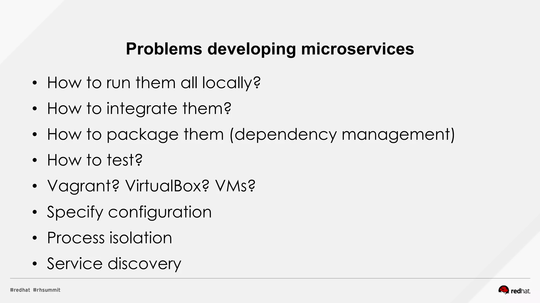 •  How to run them all locally?
•  How to integrate them?
•  How to package them (dependency management)
•  How to test?
•  Vagrant? VirtualBox? VMs?
•  Specify configuration
•  Process isolation
•  Service discovery
Problems developing microservices
 