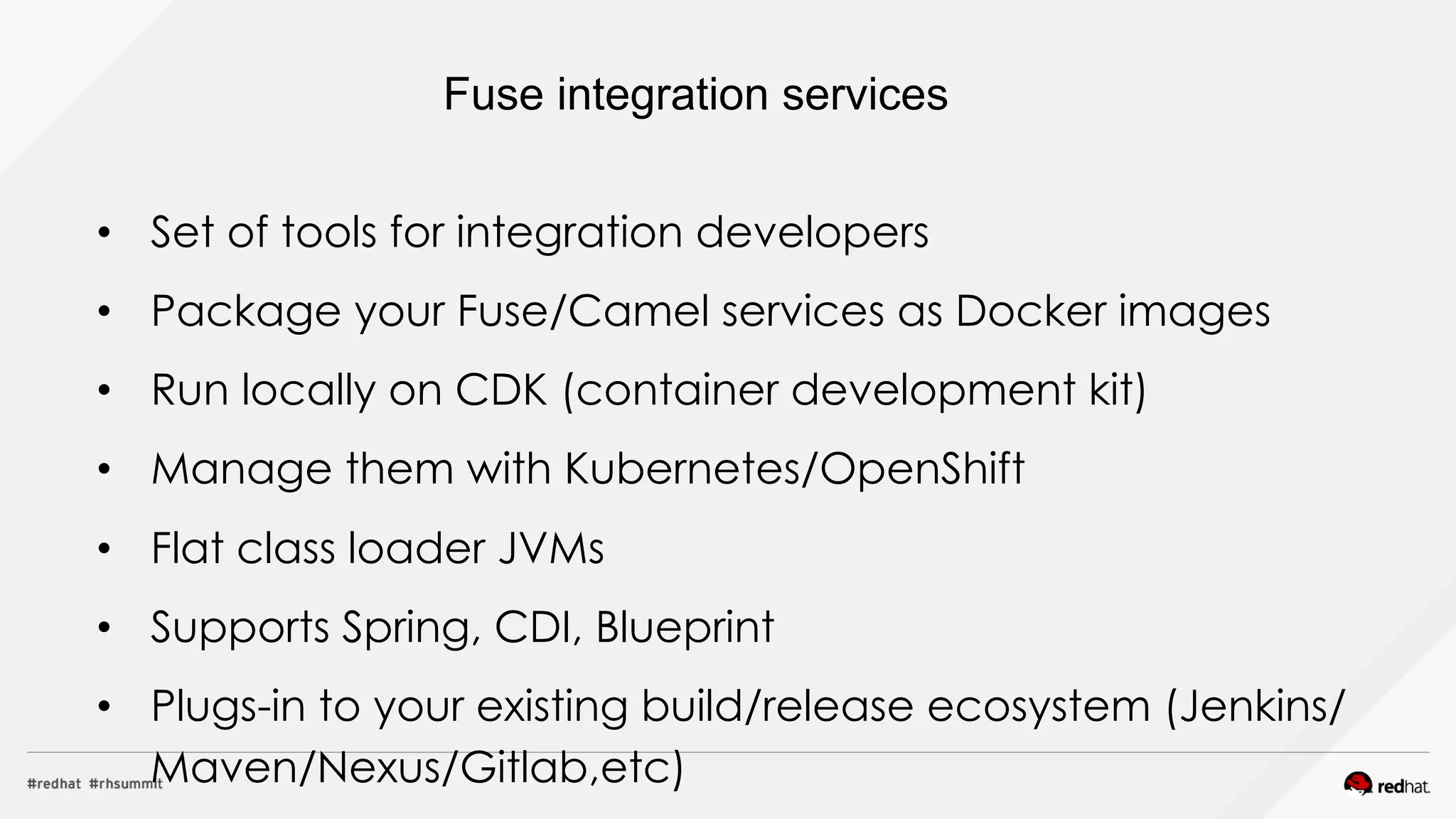 •  Set of tools for integration developers
•  Package your Fuse/Camel services as Docker images
•  Run locally on CDK (container development kit)
•  Manage them with Kubernetes/OpenShift
•  Flat class loader JVMs
•  Supports Spring, CDI, Blueprint
•  Plugs-in to your existing build/release ecosystem (Jenkins/
Maven/Nexus/Gitlab,etc)
Fuse integration services
 