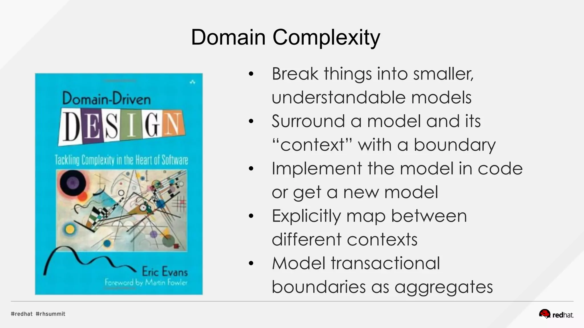 Domain Complexity
•  Break things into smaller,
understandable models
•  Surround a model and its
“context” with a boundary
•  Implement the model in code
or get a new model
•  Explicitly map between
different contexts
•  Model transactional
boundaries as aggregates
 