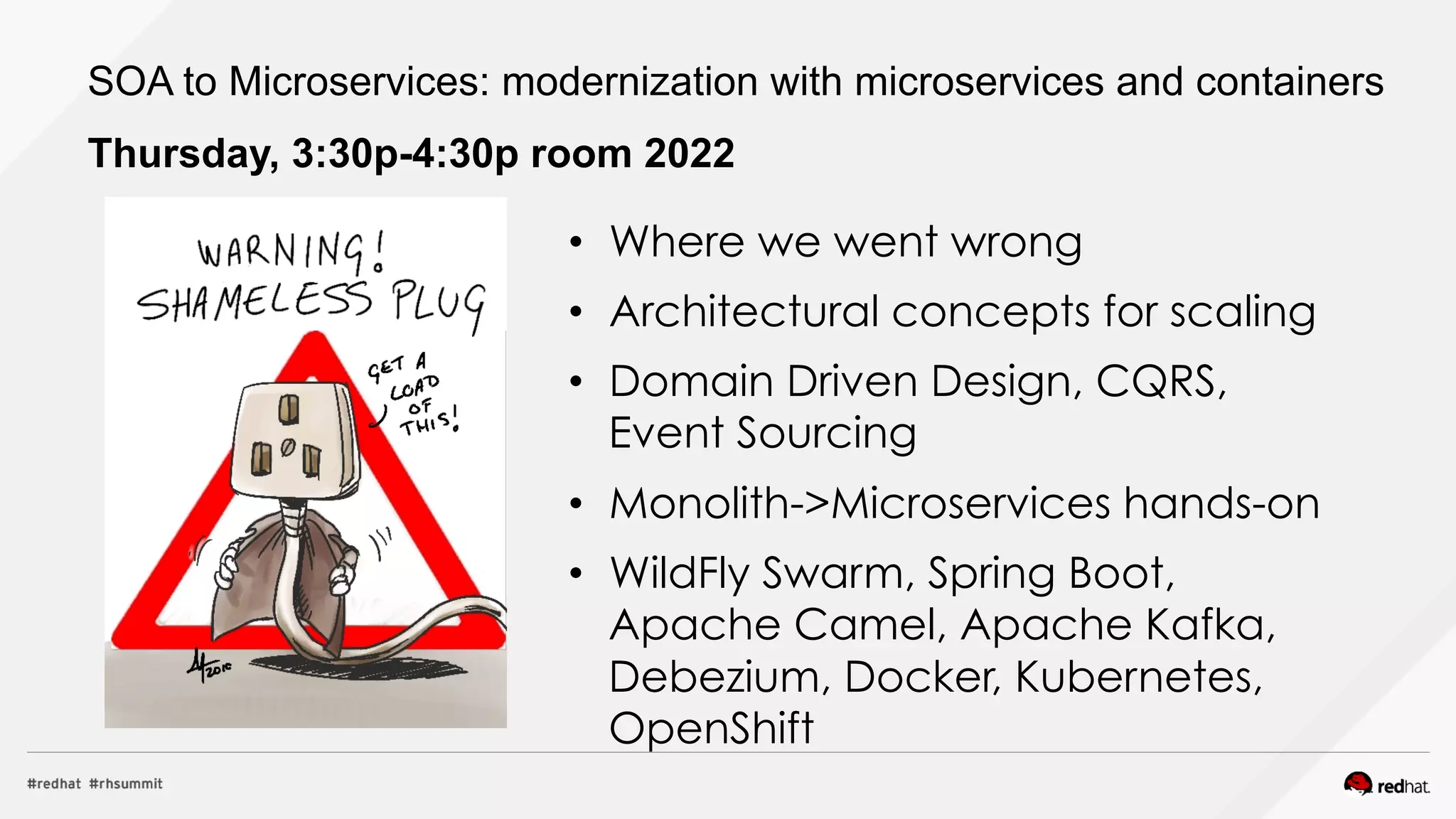 •  Where we went wrong
•  Architectural concepts for scaling
•  Domain Driven Design, CQRS,
Event Sourcing
•  Monolith->Microservices hands-on
•  WildFly Swarm, Spring Boot,
Apache Camel, Apache Kafka,
Debezium, Docker, Kubernetes,
OpenShift
SOA to Microservices: modernization with microservices and containers
Thursday, 3:30p-4:30p room 2022
 