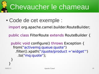 Chevaucher le chameau
 ●   Code de cet exemple :
     import org.apache.camel.builder.RouteBuilder;

     public class FilterRoute extends RouteBuilder {

      public void configure() throws Exception {
       from("activemq:queue:quote")
         .filter().xpath("/quote/product =‘widget’")
           .to("mq:quote");
      }
     }
21/03/13                  Apache Camel                 19
 