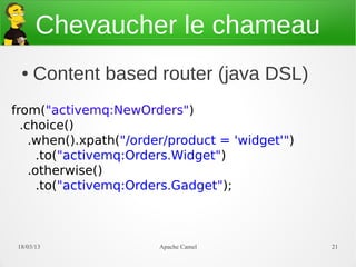Chevaucher le chameau
  ●   Content based router (java DSL)
from("activemq:NewOrders")
  .choice()
    .when().xpath("/order/product = 'widget'")
      .to("activemq:Orders.Widget")
    .otherwise()
      .to("activemq:Orders.Gadget");



 21/03/13               Apache Camel             21
 