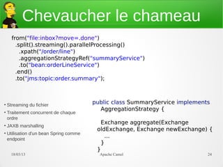 Chevaucher le chameau
      from("file:inbox?move=.done")
        .split().streaming().parallelProcessing()
          .xpath("/order/line")
          .aggregationStrategyRef("summaryService")
          .to("bean:orderLineService")
        .end()
        .to("jms:topic:order.summary");



●
    Streaming du fichier
                                         public class SummaryService implements
                                           AggregationStrategy {
●
    Traitement concurrent de chaque
    ordre
                                            Exchange aggregate(Exchange
●
    JAXB marshalling
                                          oldExchange, Exchange newExchange) {
●
    Utilisation d'un bean Spring comme
                                             ...
    endpoint
                                            }
                                          }
      21/03/13                             Apache Camel                       24
 