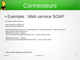 Connecteurs
 ●   Exemple : Web service SOAP
  package org.giwi.camel.ws;

  import javax.jws.WebParam;
  import javax.jws.WebResult;

  @javax.jws.WebService(name = "sayHelloService", targetNamespace = "http://giwi.free.fr")
  public interface SayHelloService {
  @WebResult(name = "status")
  public String sayHello(@WebParam(name = "name") String name);

   @WebResult(name = "status")
   public String sayGoodby(@WebParam(name = "name") String name);
  }




  http://camel.apache.org/cxf.html
21/03/13                                      Apache Camel                                   32
 