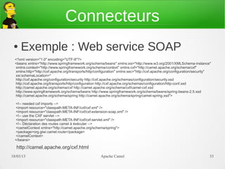 Connecteurs
 ●   Exemple : Web service SOAP
  <?xml version="1.0" encoding="UTF-8"?>
  <beans xmlns="http://www.springframework.org/schema/beans" xmlns:xsi="http://www.w3.org/2001/XMLSchema-instance"
  xmlns:context="http://www.springframework.org/schema/context" xmlns:cxf="http://camel.apache.org/schema/cxf"
  xmlns:http="http://cxf.apache.org/transports/http/configuration" xmlns:sec="http://cxf.apache.org/configuration/security"
  xsi:schemaLocation="
  http://cxf.apache.org/configuration/security http://cxf.apache.org/schemas/configuration/security.xsd
  http://cxf.apache.org/transports/http/configuration http://cxf.apache.org/schemas/configuration/http-conf.xsd
  http://camel.apache.org/schema/cxf http://camel.apache.org/schema/cxf/camel-cxf.xsd
  http://www.springframework.org/schema/beans http://www.springframework.org/schema/beans/spring-beans-2.5.xsd
  http://camel.apache.org/schema/spring http://camel.apache.org/schema/spring/camel-spring.xsd">

  <!-- needed cxf imports -->
  <import resource="classpath:META-INF/cxf/cxf.xml" />
  <import resource="classpath:META-INF/cxf/cxf-extension-soap.xml" />
  <!-- use the CXF servlet -->
  <import resource="classpath:META-INF/cxf/cxf-servlet.xml" />
  <!-- Déclaration des routes camel à éxécuter -->
  <camelContext xmlns="http://camel.apache.org/schema/spring">
  <package>org.giwi.camel.route</package>
  </camelContext>
  </beans>

  http://camel.apache.org/cxf.html
21/03/13                                               Apache Camel                                                       33
 