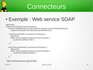 Connecteurs
 ●     Exemple : Web service SOAP
  @Override
  public void configure() throws Exception {
     from("cxf:/helloBetterService?serviceClass=org.giwi.camel.ws.SayHelloService")
        .recipientList(simple("direct:${header.operationName}"));

        from("direct:sayHello").process(new Processor() {
            @Override
            public void process(Exchange ex) throws Exception {
               ex.getOut().setBody("hello");
            }
        });

       from("direct:sayGoodby").process(new Processor() {
           @Override
           public void process(Exchange ex) throws Exception {
              ex.getOut().setBody("goodby");
           }
       });
  }
      http://camel.apache.org/cxf.html
21/03/13                                           Apache Camel                       34
 