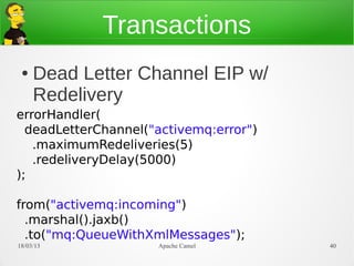 Transactions
 ●   Dead Letter Channel EIP w/
     Redelivery
errorHandler(
  deadLetterChannel("activemq:error")
   .maximumRedeliveries(5)
   .redeliveryDelay(5000)
);

from("activemq:incoming")
  .marshal().jaxb()
  .to("mq:QueueWithXmlMessages");
21/03/13             Apache Camel       40
 