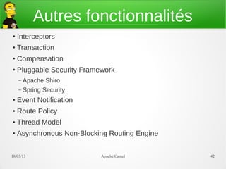 Autres fonctionnalités
●   Interceptors
●   Transaction
●   Compensation
●   Pluggable Security Framework
    –   Apache Shiro
    –   Spring Security
●   Event Notification
●   Route Policy
●   Thread Model
●   Asynchronous Non-Blocking Routing Engine


21/03/13                    Apache Camel       42
 