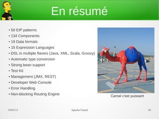 En résumé
●
    50 EIP patterns
●   134 Components
●
    19 Data formats
●   15 Expression Languages
●   DSL in multiple flavors (Java, XML, Scala, Groovy)
●
    Automatic type conversion
●   Strong bean support
●
    Test Kit
●   Management (JMX, REST)
●
    Developer Web Console
●
    Error Handling
●   Non-blocking Routing Engine                          Camel c'est puissant


21/03/13                               Apache Camel                             43
 
