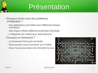Présentation
●   Pourquoi avons nous des problèmes
    d'intégration ?
    –   Nos applications sont bâties avec différentes briques
        techniques
    –   Nos briques utilisent différents protocoles d'échange
    –   L'intégration est critique pour notre business
●   Pourquoi un framework ?
    –   Le framework fait le gros du boulot
    –   Nous pouvons nous concentrer sur le métier
    –   Nous n'avons pas besoin de réinventer la roue




21/03/13                                      Apache Camel      5
 