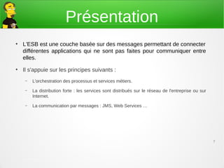 Présentation
●
    L'ESB est une couche basée sur des messages permettant de connecter
    différentes applications qui ne sont pas faites pour communiquer entre
    elles.
●
    Il s'appuie sur les principes suivants :
     –   L’orchestration des processus et services métiers.
     –   La distribution forte : les services sont distribués sur le réseau de l'entreprise ou sur
         Internet.
     –   La communication par messages : JMS, Web Services …




                                                                                                     7



    21 mars 2013 – DTI/Architectures et méthodes
    appliquées
 