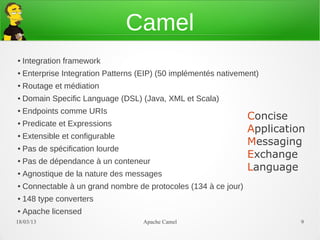 Camel
●   Integration framework
●   Enterprise Integration Patterns (EIP) (50 implémentés nativement)
●   Routage et médiation
●   Domain Specific Language (DSL) (Java, XML et Scala)
    Endpoints comme URIs
                                                                  Concise
●


●   Predicate et Expressions
                                                                  Application
●   Extensible et configurable
                                                                  Messaging
●   Pas de spécification lourde
                                                                  Exchange
●   Pas de dépendance à un conteneur
                                                                  Language
●   Agnostique de la nature des messages
●   Connectable à un grand nombre de protocoles (134 à ce jour)
●   148 type converters
●   Apache licensed
21/03/13                             Apache Camel                           9
 