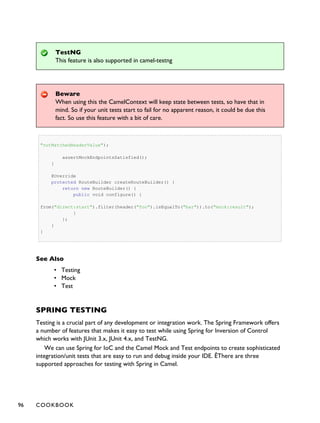 TestNG
This feature is also supported in camel-testng
Beware
When using this the CamelContext will keep state between tests, so have that in
mind. So if your unit tests start to fail for no apparent reason, it could be due this
fact. So use this feature with a bit of care.
"notMatchedHeaderValue");
assertMockEndpointsSatisfied();
}
@Override
protected RouteBuilder createRouteBuilder() {
return new RouteBuilder() {
public void configure() {
from("direct:start").filter(header("foo").isEqualTo("bar")).to("mock:result");
}
};
}
}
See Also
• Testing
• Mock
• Test
SPRING TESTING
Testing is a crucial part of any development or integration work. The Spring Framework offers
a number of features that makes it easy to test while using Spring for Inversion of Control
which works with JUnit 3.x, JUnit 4.x, and TestNG.
We can use Spring for IoC and the Camel Mock and Test endpoints to create sophisticated
integration/unit tests that are easy to run and debug inside your IDE. ÊThere are three
supported approaches for testing with Spring in Camel.
96 COOKBOOK
 