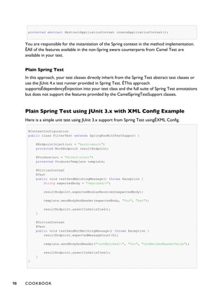 protected abstract AbstractApplicationContext createApplicationContext();
You are responsible for the instantiation of the Spring context in the method implementation.
ÊAll of the features available in the non-Spring aware counterparts from Camel Test are
available in your test.
Plain Spring Test
In this approach, your test classes directly inherit from the Spring Test abstract test classes or
use the JUnit 4.x test runner provided in Spring Test. ÊThis approach
supportsÊdependencyÊinjection into your test class and the full suite of Spring Test annotations
but does not support the features provided by the CamelSpringTestSupport classes.
Plain Spring Test using JUnit 3.x with XML Config Example
Here is a simple unit test using JUnit 3.x support from Spring Test usingÊXML Config.
@ContextConfiguration
public class FilterTest extends SpringRunWithTestSupport {
@EndpointInject(uri = "mock:result")
protected MockEndpoint resultEndpoint;
@Produce(uri = "direct:start")
protected ProducerTemplate template;
@DirtiesContext
@Test
public void testSendMatchingMessage() throws Exception {
String expectedBody = "<matched/>";
resultEndpoint.expectedBodiesReceived(expectedBody);
template.sendBodyAndHeader(expectedBody, "foo", "bar");
resultEndpoint.assertIsSatisfied();
}
@DirtiesContext
@Test
public void testSendNotMatchingMessage() throws Exception {
resultEndpoint.expectedMessageCount(0);
template.sendBodyAndHeader("<notMatched/>", "foo", "notMatchedHeaderValue");
resultEndpoint.assertIsSatisfied();
}
}
98 COOKBOOK
 