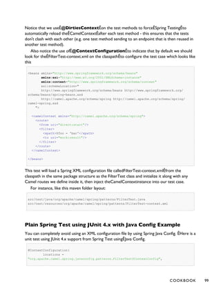 Notice that we useÊ@DirtiesContextÊon the test methods to forceÊSpring TestingÊto
automatically reload theÊCamelContextÊafter each test method - this ensures that the tests
don't clash with each other (e.g. one test method sending to an endpoint that is then reused in
another test method).
Also notice the use ofÊ@ContextConfigurationÊto indicate that by default we should
look for theÊFilterTest-context.xml on the classpathÊto configure the test case which looks like
this
<beans xmlns="http://www.springframework.org/schema/beans"
xmlns:xsi="http://www.w3.org/2001/XMLSchema-instance"
xmlns:context="http://www.springframework.org/schema/context"
xsi:schemaLocation="
http://www.springframework.org/schema/beans http://www.springframework.org/
schema/beans/spring-beans.xsd
http://camel.apache.org/schema/spring http://camel.apache.org/schema/spring/
camel-spring.xsd
">
<camelContext xmlns="http://camel.apache.org/schema/spring">
<route>
<from uri="direct:start"/>
<filter>
<xpath>$foo = 'bar'</xpath>
<to uri="mock:result"/>
</filter>
</route>
</camelContext>
</beans>
This test will load a Spring XML configuration file calledFilterTest-context.xmlÊfrom the
classpath in the same package structure as the FilterTest class and initialize it along with any
Camel routes we define inside it, then inject theCamelContextinstance into our test case.
For instance, like this maven folder layout:
src/test/java/org/apache/camel/spring/patterns/FilterTest.java
src/test/resources/org/apache/camel/spring/patterns/FilterTest-context.xml
Plain Spring Test using JUnit 4.x with Java Config Example
You can completely avoid using an XML configuration file by using Spring Java Config. ÊHere is a
unit test using JUnit 4.x support from Spring Test usingÊJava Config.
@ContextConfiguration(
locations =
"org.apache.camel.spring.javaconfig.patterns.FilterTest$ContextConfig",
COOKBOOK 99
 