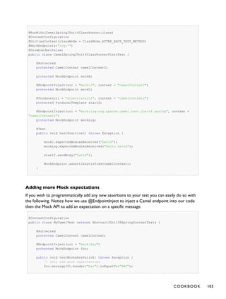 @RunWith(CamelSpringJUnit4ClassRunner.class)
@ContextConfiguration
@DirtiesContext(classMode = ClassMode.AFTER_EACH_TEST_METHOD)
@MockEndpoints("log:*")
@DisableJmx(false)
public class CamelSpringJUnit4ClassRunnerPlainTest {
@Autowired
protected CamelContext camelContext2;
protected MockEndpoint mockB;
@EndpointInject(uri = "mock:c", context = "camelContext2")
protected MockEndpoint mockC;
@Produce(uri = "direct:start2", context = "camelContext2")
protected ProducerTemplate start2;
@EndpointInject(uri = "mock:log:org.apache.camel.test.junit4.spring", context =
"camelContext2")
protected MockEndpoint mockLog;
@Test
public void testPositive() throws Exception {
mockC.expectedBodiesReceived("David");
mockLog.expectedBodiesReceived("Hello David");
start2.sendBody("David");
MockEndpoint.assertIsSatisfied(camelContext);
}
Adding more Mock expectations
If you wish to programmatically add any new assertions to your test you can easily do so with
the following. Notice how we use @EndpointInject to inject a Camel endpoint into our code
then the Mock API to add an expectation on a specific message.
@ContextConfiguration
public class MyCamelTest extends AbstractJUnit38SpringContextTests {
@Autowired
protected CamelContext camelContext;
@EndpointInject(uri = "mock:foo")
protected MockEndpoint foo;
public void testMocksAreValid() throws Exception {
// lets add more expectations
foo.message(0).header("bar").isEqualTo("ABC");
COOKBOOK 103
 