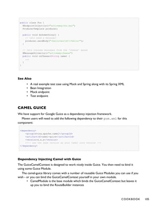 public class Foo {
@EndpointInject(uri="activemq:foo.bar")
ProducerTemplate producer;
public void doSomething() {
// lets send a message!
producer.sendBody("<hello>world!</hello>");
}
// lets consume messages from the 'cheese' queue
@MessageDriven(uri="activemq:cheese")
public void onCheese(String name) {
...
}
}
See Also
• A real example test case using Mock and Spring along with its Spring XML
• Bean Integration
• Mock endpoint
• Test endpoint
CAMEL GUICE
We have support for Google Guice as a dependency injection framework.
Maven users will need to add the following dependency to their pom.xml for this
component:
<dependency>
<groupId>org.apache.camel</groupId>
<artifactId>camel-guice</artifactId>
<version>x.x.x</version>
<!-- use the same version as your Camel core version -->
</dependency>
Dependency Injecting Camel with Guice
The GuiceCamelContext is designed to work nicely inside Guice. You then need to bind it
using some Guice Module.
The camel-guice library comes with a number of reusable Guice Modules you can use if you
wish - or you can bind the GuiceCamelContext yourself in your own module.
• CamelModule is the base module which binds the GuiceCamelContext but leaves it
up you to bind the RouteBuilder instances
COOKBOOK 105
 