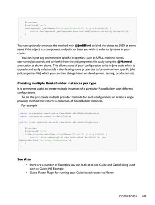 @Provides
@JndiBind("jms")
JmsComponent jms(@Named("activemq.brokerURL") String brokerUrl) {
return JmsComponent.jmsComponent(new ActiveMQConnectionFactory(brokerUrl));
}
}
You can optionally annotate the method with @JndiBind to bind the object to JNDI at some
name if the object is a component, endpoint or bean you wish to refer to by name in your
routes.
You can inject any environment specific properties (such as URLs, machine names,
usernames/passwords and so forth) from the jndi.properties file easily using the @Named
annotation as shown above. This allows most of your configuration to be in Java code which is
typesafe and easily refactorable - then leaving some properties to be environment specific (the
jndi.properties file) which you can then change based on development, testing, production etc.
Creating multiple RouteBuilder instances per type
It is sometimes useful to create multiple instances of a particular RouteBuilder with different
configurations.
To do this just create multiple provider methods for each configuration; or create a single
provider method that returns a collection of RouteBuilder instances.
For example
import org.apache.camel.guice.CamelModuleWithMatchingRoutes;
import com.google.common.collect.Lists;
public class MyModule extends CamelModuleWithMatchingRoutes {
@Provides
@JndiBind("foo")
Collection<RouteBuilder> foo(@Named("fooUrl") String fooUrl) {
return Lists.newArrayList(new MyRouteBuilder(fooUrl), new
MyRouteBuilder("activemq:CheeseQueue"));
}
}
See Also
• there are a number of Examples you can look at to see Guice and Camel being used
such as Guice JMS Example
• Guice Maven Plugin for running your Guice based routes via Maven
COOKBOOK 107
 