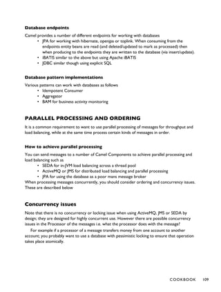Database endpoints
Camel provides a number of different endpoints for working with databases
• JPA for working with hibernate, openjpa or toplink. When consuming from the
endpoints entity beans are read (and deleted/updated to mark as processed) then
when producing to the endpoints they are written to the database (via insert/update).
• iBATIS similar to the above but using Apache iBATIS
• JDBC similar though using explicit SQL
Database pattern implementations
Various patterns can work with databases as follows
• Idempotent Consumer
• Aggregator
• BAM for business activity monitoring
PARALLEL PROCESSING AND ORDERING
It is a common requirement to want to use parallel processing of messages for throughput and
load balancing, while at the same time process certain kinds of messages in order.
How to achieve parallel processing
You can send messages to a number of Camel Components to achieve parallel processing and
load balancing such as
• SEDA for in-JVM load balancing across a thread pool
• ActiveMQ or JMS for distributed load balancing and parallel processing
• JPA for using the database as a poor mans message broker
When processing messages concurrently, you should consider ordering and concurrency issues.
These are described below
Concurrency issues
Note that there is no concurrency or locking issue when using ActiveMQ, JMS or SEDA by
design; they are designed for highly concurrent use. However there are possible concurrency
issues in the Processor of the messages i.e. what the processor does with the message?
For example if a processor of a message transfers money from one account to another
account; you probably want to use a database with pessimistic locking to ensure that operation
takes place atomically.
COOKBOOK 109
 