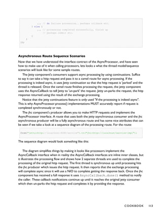... // do failure processing.. perhaps rollback etc.
} else {
... // processing completed successfully, finish up
// perhaps commit etc.
}
}
});
Asynchronous Route Sequence Scenarios
Now that we have understood the interface contract of the AsyncProcessor, and have seen
how to make use of it when calling processors, lets looks a what the thread model/sequence
scenarios will look like for some sample routes.
The Jetty component's consumers support async processing by using continuations. Suffice
to say it can take a http request and pass it to a camel route for async processing. If the
processing is indeed async, it uses Jetty continuation so that the http request is 'parked' and the
thread is released. Once the camel route finishes processing the request, the jetty component
uses the AsyncCallback to tell Jetty to 'un-park' the request. Jetty un-parks the request, the http
response returned using the result of the exchange processing.
Notice that the jetty continuations feature is only used "If the processing is indeed async".
This is why AsyncProcessor.process() implementations MUST accurately report if request is
completed synchronously or not.
The jhc component's producer allows you to make HTTP requests and implement the
AsyncProcessor interface. A route that uses both the jetty asynchronous consumer and the jhc
asynchronous producer will be a fully asynchronous route and has some nice attributes that can
be seen if we take a look at a sequence diagram of the processing route. For the route:
from("jetty:http://localhost:8080/service").to("jhc:http://localhost/service-impl");
The sequence diagram would look something like this:
The diagram simplifies things by making it looks like processors implement the
AsyncCallback interface when in reality the AsyncCallback interfaces are inline inner classes, but
it illustrates the processing flow and shows how 2 separate threads are used to complete the
processing of the original http request. The first thread is synchronous up until processing hits
the jhc producer which issues the http request. It then reports that the exchange processing
will complete async since it will use a NIO to complete getting the response back. Once the jhc
component has received a full response it uses AsyncCallback.done() method to notify
the caller. These callback notifications continue up until it reaches the original jetty consumer
which then un-parks the http request and completes it by providing the response.
COOKBOOK 113
 