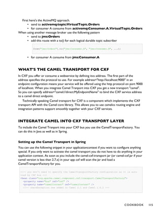 First here's the ActiveMQ approach.
• send to activemq:topic:VirtualTopic.Orders
• for consumer A consume from activemq:Consumer.A.VirtualTopic.Orders
When using another message broker use the following pattern
• send to jms:Orders
• add this route with a to() for each logical durable topic subscriber
from("jms:Orders").to("jms:Consumer.A", "jms:Consumer.B", ...);
• for consumer A consume from jms:Consumer.A
WHAT'S THE CAMEL TRANSPORT FOR CXF
In CXF you offer or consume a webservice by defining it«s address. The first part of the
address specifies the protocol to use. For example address="http://localhost:9000" in an
endpoint configuration means your service will be offered using the http protocol on port 9000
of localhost. When you integrate Camel Tranport into CXF you get a new transport "camel".
So you can specify address="camel://direct:MyEndpointName" to bind the CXF service address
to a camel direct endpoint.
Technically speaking Camel transport for CXF is a component which implements the CXF
transport API with the Camel core library. This allows you to use camel«s routing engine and
integration patterns support smoothly together with your CXF services.
INTEGRATE CAMEL INTO CXF TRANSPORT LAYER
To include the Camel Tranport into your CXF bus you use the CamelTransportFactory. You
can do this in Java as well as in Spring.
Setting up the Camel Transport in Spring
You can use the following snippet in your applicationcontext if you want to configure anything
special. If you only want to activate the camel transport you do not have to do anything in your
application context. As soon as you include the camel-cxf-transport jar (or camel-cxf.jar if your
camel version is less than 2.7.x) in your app cxf will scan the jar and load a
CamelTransportFactory for you.
<!-- you don't need to specify the CamelTransportFactory configuration as it is auto
load by CXF bus -->
<bean class="org.apache.camel.component.cxf.transport.CamelTransportFactory">
<property name="bus" ref="cxf" />
<property name="camelContext" ref="camelContext" />
<!-- checkException new added in Camel 2.1 and Camel 1.6.2 -->
COOKBOOK 115
 