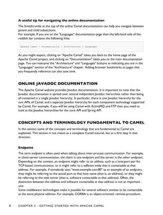 A useful tip for navigating the online documentation
The breadcrumbs at the top of the online Camel documentation can help you navigate between
parent and child subsections.
For example, If you are on the "Languages" documentation page then the left-hand side of the
reddish bar contains the following links.
Apache Camel > Documentation > Architecture > Languages
As you might expect, clicking on "Apache Camel" takes you back to the home page of the
Apache Camel project, and clicking on "Documentation" takes you to the main documentation
page. You can interpret the "Architecture" and "Languages" buttons as indicating you are in the
"Languages" section of the "Architecture" chapter. Adding browser bookmarks to pages that
you frequently reference can also save time.
ONLINE JAVADOC DOCUMENTATION
The Apache Camel website provides Javadoc documentation. It is important to note that the
Javadoc documentation is spread over several independent Javadoc hierarchies rather than being
all contained in a single Javadoc hierarchy. In particular, there is one Javadoc hierarchy for the
core APIs of Camel, and a separate Javadoc hierarchy for each component technology supported
by Camel. For example, if you will be using Camel with ActiveMQ and FTP then you need to
look at the Javadoc hierarchies for the core API and Spring API.
CONCEPTS AND TERMINOLOGY FUNDAMENTAL TO CAMEL
In this section some of the concepts and terminology that are fundamental to Camel are
explained. This section is not meant as a complete Camel tutorial, but as a first step in that
direction.
Endpoint
The term endpoint is often used when talking about inter-process communication. For example,
in client-server communication, the client is one endpoint and the server is the other endpoint.
Depending on the context, an endpoint might refer to an address, such as a host:port pair for
TCP-based communication, or it might refer to a software entity that is contactable at that
address. For example, if somebody uses "www.example.com:80" as an example of an endpoint,
they might be referring to the actual port at that host name (that is, an address), or they might
be referring to the web server (that is, software contactable at that address). Often, the
distinction between the address and software contactable at that address is not an important
one.
Some middleware technologies make it possible for several software entities to be contactable
at the same physical address. For example, CORBA is an object-oriented, remote-procedure-
8 CHAPTER 3 - GETTING STARTED WITH APACHE CAMEL
 