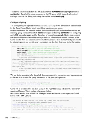 This defines a Camel route from the JMS queue named numbers to the Spring bean named
multiplier. Camel will create a consumer to the JMS queue which forwards all received
messages onto the the Spring bean, using the method named multiply.
Configure Spring
The Spring config file is placed under META-INF/spring as this is the default location used
by the Camel Maven Plugin, which we will later use to run our server.
First we need to do the standard scheme declarations in the top. In the camel-server.xml we
are using spring beans as the default bean: namespace and springs context:. For configuring
ActiveMQ we use broker: and for Camel we of course have camel:. Notice that we don't
use version numbers for the camel-spring schema. At runtime the schema is resolved in the
Camel bundle. If we use a specific version number such as 1.4 then its IDE friendly as it would
be able to import it and provide smart completion etc. See Xml Reference for further details.
<beans xmlns="http://www.springframework.org/schema/beans"
xmlns:xsi="http://www.w3.org/2001/XMLSchema-instance"
xmlns:context="http://www.springframework.org/schema/context"
xmlns:camel="http://camel.apache.org/schema/spring"
xmlns:broker="http://activemq.apache.org/schema/core"
xsi:schemaLocation="
http://www.springframework.org/schema/beans http://www.springframework.org/
schema/beans/spring-beans.xsd
http://www.springframework.org/schema/context http://www.springframework.org/
schema/context/spring-context.xsd
http://camel.apache.org/schema/spring http://camel.apache.org/schema/spring/
camel-spring.xsd
http://activemq.apache.org/schema/core http://activemq.apache.org/schema/core/
activemq-core.xsd">
We use Spring annotations for doing IoC dependencies and its component-scan features comes
to the rescue as it scans for spring annotations in the given package name:
<!-- let Spring do its IoC stuff in this package -->
<context:component-scan base-package="org.apache.camel.example.server"/>
Camel will of course not be less than Spring in this regard so it supports a similar feature for
scanning of Routes. This is configured as shown below.
Notice that we also have enabled the JMXAgent so we will be able to introspect the Camel
Server with a JMX Console.
<!-- declare a camel context that scans for classes that is RouteBuilder
in the package org.apache.camel.example.server -->
<camel:camelContext id="camel-server">
<camel:package>org.apache.camel.example.server</camel:package>
<!-- enable JMX connector so we can connect to the server and browse mbeans -->
<!-- Camel will log at INFO level the service URI to use for connecting with
128 TUTORIALS
 