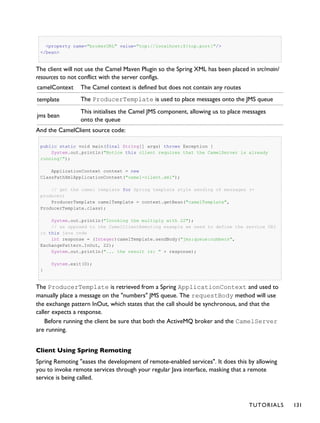 <property name="brokerURL" value="tcp://localhost:${tcp.port}"/>
</bean>
The client will not use the Camel Maven Plugin so the Spring XML has been placed in src/main/
resources to not conflict with the server configs.
camelContext The Camel context is defined but does not contain any routes
template The ProducerTemplate is used to place messages onto the JMS queue
jms bean
This initialises the Camel JMS component, allowing us to place messages
onto the queue
And the CamelClient source code:
public static void main(final String[] args) throws Exception {
System.out.println("Notice this client requires that the CamelServer is already
running!");
ApplicationContext context = new
ClassPathXmlApplicationContext("camel-client.xml");
// get the camel template for Spring template style sending of messages (=
producer)
ProducerTemplate camelTemplate = context.getBean("camelTemplate",
ProducerTemplate.class);
System.out.println("Invoking the multiply with 22");
// as opposed to the CamelClientRemoting example we need to define the service URI
in this java code
int response = (Integer)camelTemplate.sendBody("jms:queue:numbers",
ExchangePattern.InOut, 22);
System.out.println("... the result is: " + response);
System.exit(0);
}
The ProducerTemplate is retrieved from a Spring ApplicationContext and used to
manually place a message on the "numbers" JMS queue. The requestBody method will use
the exchange pattern InOut, which states that the call should be synchronous, and that the
caller expects a response.
Before running the client be sure that both the ActiveMQ broker and the CamelServer
are running.
Client Using Spring Remoting
Spring Remoting "eases the development of remote-enabled services". It does this by allowing
you to invoke remote services through your regular Java interface, masking that a remote
service is being called.
TUTORIALS 131
 