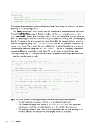 <!-- Camel proxy for a given service, in this case the JMS queue -->
<camel:proxy
id="multiplierProxy"
serviceInterface="org.apache.camel.example.server.Multiplier"
serviceUrl="jms:queue:numbers"/>
The snippet above only illustrates the different and how Camel easily can setup and use Spring
Remoting in one line configurations.
The proxy will create a proxy service bean for you to use to make the remote invocations.
The serviceInterface property details which Java interface is to be implemented by the
proxy. serviceUrl defines where messages sent to this proxy bean will be directed. Here we
define the JMS endpoint with the "numbers" queue we used when working with Camel template
directly. The value of the id property is the name that will be the given to the bean when it is
exposed through the Spring ApplicationContext. We will use this name to retrieve the
service in our client. I have named the bean multiplierProxy simply to highlight that it is not the
same multiplier bean as is being used by CamelServer. They are in completely independent
contexts and have no knowledge of each other. As you are trying to mask the fact that
remoting is being used in a real application you would generally not include proxy in the name.
And the Java client source code:
public static void main(final String[] args) {
System.out.println("Notice this client requires that the CamelServer is already
running!");
ApplicationContext context = new
ClassPathXmlApplicationContext("camel-client-remoting.xml");
// just get the proxy to the service and we as the client can use the "proxy" as
it was
// a local object we are invoking. Camel will under the covers do the remote
communication
// to the remote ActiveMQ server and fetch the response.
Multiplier multiplier = context.getBean("multiplierProxy", Multiplier.class);
System.out.println("Invoking the multiply with 33");
int response = multiplier.multiply(33);
System.out.println("... the result is: " + response);
System.exit(0);
}
Again, the client is similar to the original client, but with some important differences.
1. The Spring context is created with the new camel-client-remoting.xml
2. We retrieve the proxy bean instead of a ProducerTemplate. In a non-trivial
example you would have the bean injected as in the standard Spring manner.
3. The multiply method is then called directly. In the client we are now working to an
interface. There is no mention of Camel or JMS inside our Java code.
132 TUTORIALS
 