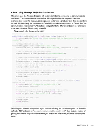 Client Using Message Endpoint EIP Pattern
This client uses the Message Endpoint EIP pattern to hide the complexity to communicate to
the Server. The Client uses the same simple API to get hold of the endpoint, create an
exchange that holds the message, set the payload and create a producer that does the send and
receive. All done using the same neutral Camel API for all the components in Camel. So if the
communication was socket TCP based you just get hold of a different endpoint and all the java
code stays the same. That is really powerful.
Okay enough talk, show me the code!
public static void main(final String[] args) throws Exception {
System.out.println("Notice this client requires that the CamelServer is already
running!");
ApplicationContext context = new
ClassPathXmlApplicationContext("camel-client.xml");
CamelContext camel = context.getBean("camel-client", CamelContext.class);
// get the endpoint from the camel context
Endpoint endpoint = camel.getEndpoint("jms:queue:numbers");
// create the exchange used for the communication
// we use the in out pattern for a synchronized exchange where we expect a response
Exchange exchange = endpoint.createExchange(ExchangePattern.InOut);
// set the input on the in body
// must be correct type to match the expected type of an Integer object
exchange.getIn().setBody(11);
// to send the exchange we need an producer to do it for us
Producer producer = endpoint.createProducer();
// start the producer so it can operate
producer.start();
// let the producer process the exchange where it does all the work in this
oneline of code
System.out.println("Invoking the multiply with 11");
producer.process(exchange);
// get the response from the out body and cast it to an integer
int response = exchange.getOut().getBody(Integer.class);
System.out.println("... the result is: " + response);
// stop and exit the client
producer.stop();
System.exit(0);
}
Switching to a different component is just a matter of using the correct endpoint. So if we had
defined a TCP endpoint as: "mina:tcp://localhost:61610" then its just a matter of
getting hold of this endpoint instead of the JMS and all the rest of the java code is exactly the
same.
TUTORIALS 133
 
