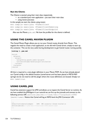 Run the Clients
The Clients is started using their main class respectively.
▪ as a standard java main application - just start their main class
▪ using maven jave:exec
In this sample we start the clients using maven:
mvn compile exec:java -PCamelClient
mvn compile exec:java -PCamelClientRemoting
mvn compile exec:java -PCamelClientEndpoint
Also see the Maven pom.xml file how the profiles for the clients is defined.
USING THE CAMEL MAVEN PLUGIN
The Camel Maven Plugin allows you to run your Camel routes directly from Maven. This
negates the need to create a host application, as we did with Camel server, simply to start up
the container. This can be very useful during development to get Camel routes running quickly.
Listing 1.Listing 1. pom.xmlpom.xml
<build>
<plugins>
<plugin>
<groupId>org.apache.camel</groupId>
<artifactId>camel-maven-plugin</artifactId>
</plugin>
</plugins>
</build>
All that is required is a new plugin definition in your Maven POM. As we have already placed
our Camel config in the default location (camel-server.xml has been placed in META-INF/
spring/) we do not need to tell the plugin where the route definitions are located. Simply run
mvn camel:run.
USING CAMEL JMX
Camel has extensive support for JMX and allows us to inspect the Camel Server at runtime. As
we have enabled the JMXAgent in our tutorial we can fire up the jconsole and connect to the
following service URI: service:jmx:rmi:///jndi/rmi://localhost:1099/
jmxrmi/camel. Notice that Camel will log at INFO level the JMX Connector URI:
...
DefaultInstrumentationAgent INFO JMX connector thread started on
service:jmx:rmi:///jndi/rmi://claus-acer:1099/jmxrmi/camel
...
134 TUTORIALS
 