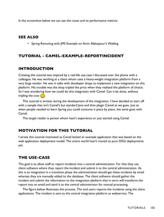 In the screenshot below we can see the route and its performance metrics:
SEE ALSO
• Spring Remoting with JMS Example on Amin Abbaspour's Weblog
TUTORIAL - CAMEL-EXAMPLE-REPORTINCIDENT
INTRODUCTION
Creating this tutorial was inspired by a real life use-case I discussed over the phone with a
colleague. He was working at a client whom uses a heavy-weight integration platform from a
very large vendor. He was in talks with developer shops to implement a new integration on this
platform. His trouble was the shop tripled the price when they realized the platform of choice.
So I was wondering how we could do this integration with Camel. Can it be done, without
tripling the cost .
This tutorial is written during the development of the integration. I have decided to start off
with a sample that isn't Camel's but standard Java and then plugin Camel as we goes. Just as
when people needed to learn Spring you could consume it piece by piece, the same goes with
Camel.
The target reader is person whom hasn't experience or just started using Camel.
MOTIVATION FOR THIS TUTORIAL
I wrote this tutorial motivated as Camel lacked an example application that was based on the
web application deployment model. The entire world hasn't moved to pure OSGi deployments
yet.
THE USE-CASE
The goal is to allow staff to report incidents into a central administration. For that they use
client software where they report the incident and submit it to the central administration. As
this is an integration in a transition phase the administration should get these incidents by email
whereas they are manually added to the database. The client software should gather the
incident and submit the information to the integration platform that in term will transform the
report into an email and send it to the central administrator for manual processing.
The figure below illustrates this process. The end users reports the incidents using the client
applications. The incident is sent to the central integration platform as webservice. The
TUTORIALS 135
 