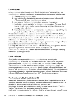 CamelContext
A CamelContext object represents the Camel runtime system. You typically have one
CamelContext object in an application. A typical application executes the following steps.
1. Create a CamelContext object.
2. Add endpoints Ð and possibly Components, which are discussed in Section 4.5
("Components") Ð to the CamelContext object.
3. Add routes to the CamelContext object to connect the endpoints.
4. Invoke the start() operation on the CamelContext object. This starts Camel-
internal threads that are used to process the sending, receiving and processing of
messages in the endpoints.
5. Eventually invoke the stop() operation on the CamelContext object. Doing this
gracefully stops all the endpoints and Camel-internal threads.
Note that the CamelContext.start() operation does not block indefinitely. Rather, it
starts threads internal to each Component and Endpoint and then start() returns.
Conversely, CamelContext.stop() waits for all the threads internal to each Endpoint
and Component to terminate and then stop() returns.
If you neglect to call CamelContext.start() in your application then messages will not be
processed because internal threads will not have been created.
If you neglect to call CamelContext.stop() before terminating your application then the
application may terminate in an inconsistent state. If you neglect to call
CamelContext.stop() in a JUnit test then the test may fail due to messages not having
had a chance to be fully processed.
CamelTemplate
Camel used to have a class called CamelClient, but this was renamed to be
CamelTemplate to be similar to a naming convention used in some other open-source
projects, such as the TransactionTemplate and JmsTemplate classes in Spring.
The CamelTemplate class is a thin wrapper around the CamelContext class. It has
methods that send a Message or Exchange Ð both discussed in Section 4.6 ("Message and
Exchange")) Ð to an Endpoint Ð discussed in Section 4.1 ("Endpoint"). This provides a way to
enter messages into source endpoints, so that the messages will move along routes Ð discussed
in Section 4.8 ("Routes, RouteBuilders and Java DSL") Ð to destination endpoints.
The Meaning of URL, URI, URN and IRI
Some Camel methods take a parameter that is a URI string. Many people know that a URI is
"something like a URL" but do not properly understand the relationship between URI and URL,
or indeed its relationship with other acronyms such as IRI and URN.
Most people are familiar with URLs (uniform resource locators), such as "http://...", "ftp://...",
"mailto:...". Put simply, a URL specifies the location of a resource.
A URI (uniform resource identifier) is a URL or a URN. So, to fully understand what URI means,
10 CHAPTER 3 - GETTING STARTED WITH APACHE CAMEL
 