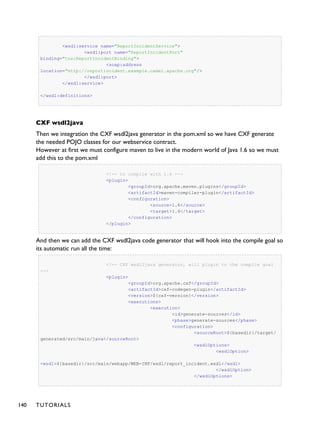 <wsdl:service name="ReportIncidentService">
<wsdl:port name="ReportIncidentPort"
binding="tns:ReportIncidentBinding">
<soap:address
location="http://reportincident.example.camel.apache.org"/>
</wsdl:port>
</wsdl:service>
</wsdl:definitions>
CXF wsdl2java
Then we integration the CXF wsdl2java generator in the pom.xml so we have CXF generate
the needed POJO classes for our webservice contract.
However at first we must configure maven to live in the modern world of Java 1.6 so we must
add this to the pom.xml
<!-- to compile with 1.6 -->
<plugin>
<groupId>org.apache.maven.plugins</groupId>
<artifactId>maven-compiler-plugin</artifactId>
<configuration>
<source>1.6</source>
<target>1.6</target>
</configuration>
</plugin>
And then we can add the CXF wsdl2java code generator that will hook into the compile goal so
its automatic run all the time:
<!-- CXF wsdl2java generator, will plugin to the compile goal
-->
<plugin>
<groupId>org.apache.cxf</groupId>
<artifactId>cxf-codegen-plugin</artifactId>
<version>${cxf-version}</version>
<executions>
<execution>
<id>generate-sources</id>
<phase>generate-sources</phase>
<configuration>
<sourceRoot>${basedir}/target/
generated/src/main/java</sourceRoot>
<wsdlOptions>
<wsdlOption>
<wsdl>${basedir}/src/main/webapp/WEB-INF/wsdl/report_incident.wsdl</wsdl>
</wsdlOption>
</wsdlOptions>
140 TUTORIALS
 