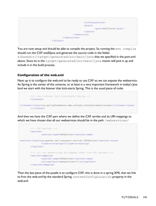 </configuration>
<goals>
<goal>wsdl2java</goal>
</goals>
</execution>
</executions>
</plugin>
You are now setup and should be able to compile the project. So running the mvn compile
should run the CXF wsdl2java and generate the source code in the folder
&{basedir}/target/generated/src/main/java that we specified in the pom.xml
above. Since its in the target/generated/src/main/java maven will pick it up and
include it in the build process.
Configuration of the web.xml
Next up is to configure the web.xml to be ready to use CXF so we can expose the webservice.
As Spring is the center of the universe, or at least is a very important framework in today's Java
land we start with the listener that kick-starts Spring. This is the usual piece of code:
<!-- the listener that kick-starts Spring -->
<listener>
<listener-class>org.springframework.web.context.ContextLoaderListener</listener-class>
</listener>
And then we have the CXF part where we define the CXF servlet and its URI mappings to
which we have chosen that all our webservices should be in the path /webservices/
<!-- CXF servlet -->
<servlet>
<servlet-name>CXFServlet</servlet-name>
<servlet-class>org.apache.cxf.transport.servlet.CXFServlet</servlet-class>
<load-on-startup>1</load-on-startup>
</servlet>
<!-- all our webservices are mapped under this URI pattern -->
<servlet-mapping>
<servlet-name>CXFServlet</servlet-name>
<url-pattern>/webservices/*</url-pattern>
</servlet-mapping>
Then the last piece of the puzzle is to configure CXF, this is done in a spring XML that we link
to fron the web.xml by the standard Spring contextConfigLocation property in the
web.xml
TUTORIALS 141
 